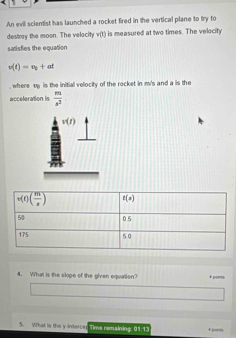 An evil scientist has launched a rocket fired in the vertical plane to try to
destroy the moon. The velocity v(t) is measured at two times. The velocity
satisfies the equation
v(t)=v_0+at
, where v is the initial velocity of the rocket in m/s and a is the
acceleration is  m/s^2 
v(t)
4. What is the slope of the given equation? 4 points
5. What is the y-intercer Time remaining 01:13 4 points