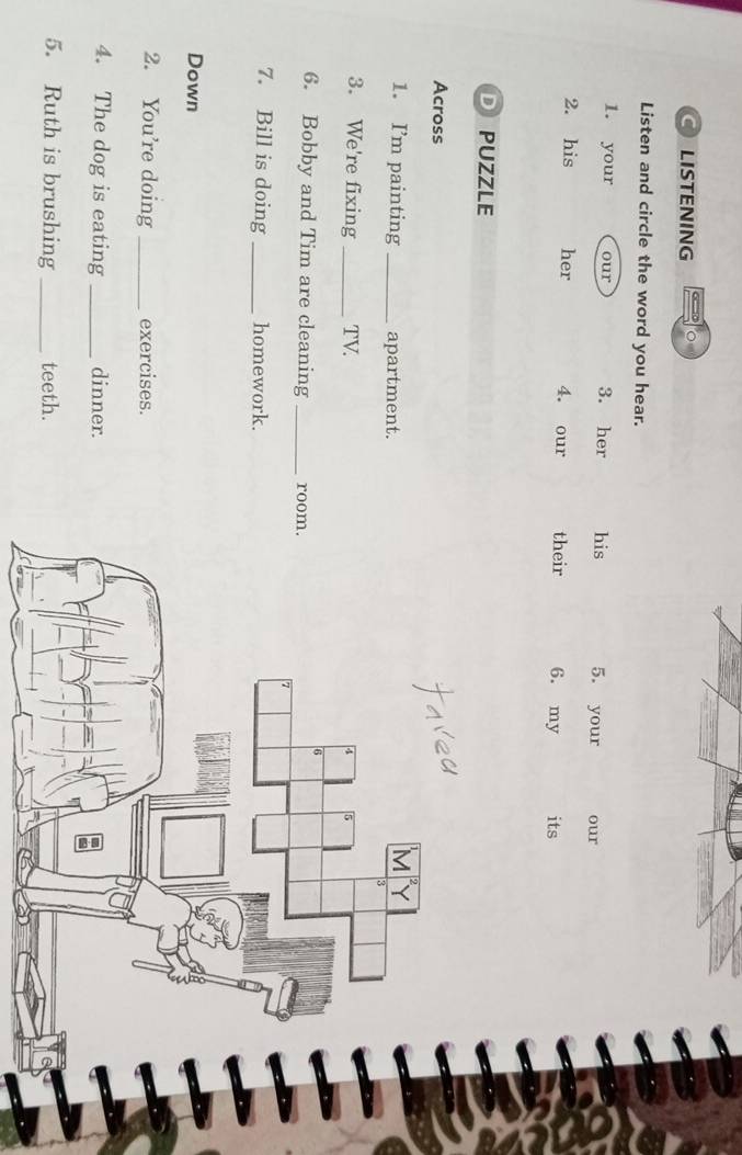 LISTENING 
Listen and circle the word you hear. 
1. your our 3. her his 5. your our 
2. his her 4. our their 6. my its 
D PUZZLE 
Across 
1. I’m painting _apartment. 
3. We're fixing _TV. 
6. Bobby and Tim are cleaning _room. 
7. Bill is doing _homework. 
Down 
2. You’re doing _exercises. 
4. The dog is eating _dinner. 
5. Ruth is brushing _teeth.