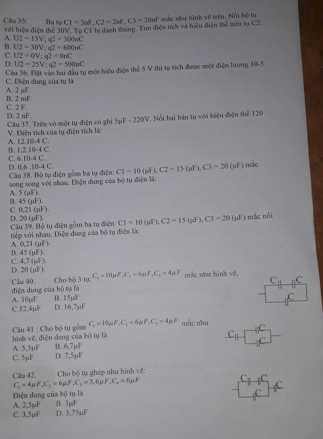 Ba tụ C1=3nF,C2=2nF,C3=20nF mắc như hình vẽ trên. Nối bộ tụ
với hiệu điện thế 30V. Tu C1 bị đánh thủng. Tìm điện tích và hiệu điện thế trên tụ C2:
A. U2=15V;q2=300nC
B. U2=30V;q2=600nC
C. U2=0V;q2=0nC
D. U2=25V;q2=500nC
Câu 36. Đặt vào hai đầu tụ một hiệu điện thế 5 V thì tụ tích được một điện lượng 10-5
C. Điện dung của tụ là
A. 2 µF.
B. 2 mF.
C. 2 F.
D. 2 nF.
Câu 37. Trên vỏ một tụ điện có ghi 5μF - 220V. Nối hai bản tụ với hiệu điện thế 120
V. Điện tích của tụ điện tích là:
A. 12.10-4 C.
B. 1, 2.10-4 C.
C. 6.10-4 C.
D. 0,6 .10-4 C. mắc
Câu 38. Bộ tụ điện gồm ba tụ điện: C1=10(mu F),C2=15(mu F),C3=20(mu F)
song song với nhau. Điện dung của bộ tụ điện là:
A. 5(mu F)
B. 45( μF).
C. 0,21 (µF).
D. 20 (μF).
UF) mắc nối
Câu 39. Bộ tụ điện gồm ba tụ điện: C1=10(mu F),C2=15(mu F),C3=20 (?
tiếp với nhau. Điện dung của bộ tụ điện là:
A. 021(11) ).
B. 45(mu F).
C. 4.7(mu ).
D. 20(mu F).
Câu 40.  Cho bộ 3 tụ: C_1=10mu F,C_2=6mu F,C_3=4mu F mắc như hình vhat e,
C
điện dung của bộ tụ là C
A. 10µF B. 15µF
C
C.12,4μF D. 16,7µF
Câu 41 : Cho bộ tụ gồm C_1=10mu F,C_2=6mu F,C_3=4mu F mắc như
hình vẽ, điện dung của bộ tụ là
C_11
A. 5,5µF B. 6,7µF
C. 5μF D. 7,5µF
Câu 42.  Cho bộ tụ ghép như hình vẽ:
C_1=4mu F,C_2=6mu F,C_3=3,6mu F,C_4=6mu F
C_11C_11
Điện dung của bộ tụ là C.
A. 2,5µF B. 3μF
C. 3,5µF D. 3,75µF