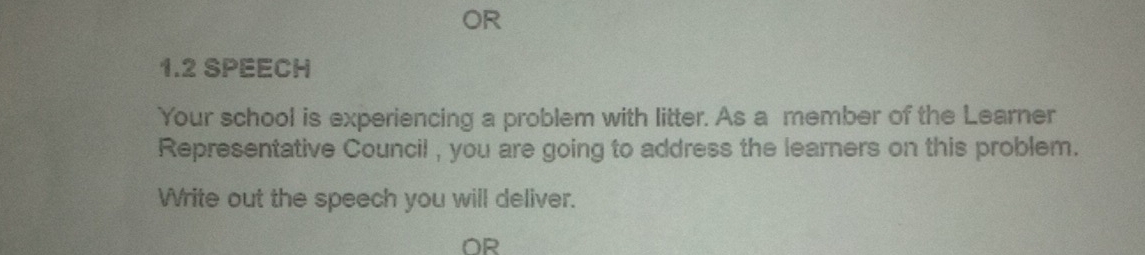 OR 
1.2 SPEECH 
Your school is experiencing a problem with litter. As a member of the Learner 
Representative Council , you are going to address the learners on this problem. 
Write out the speech you will deliver. 
OR