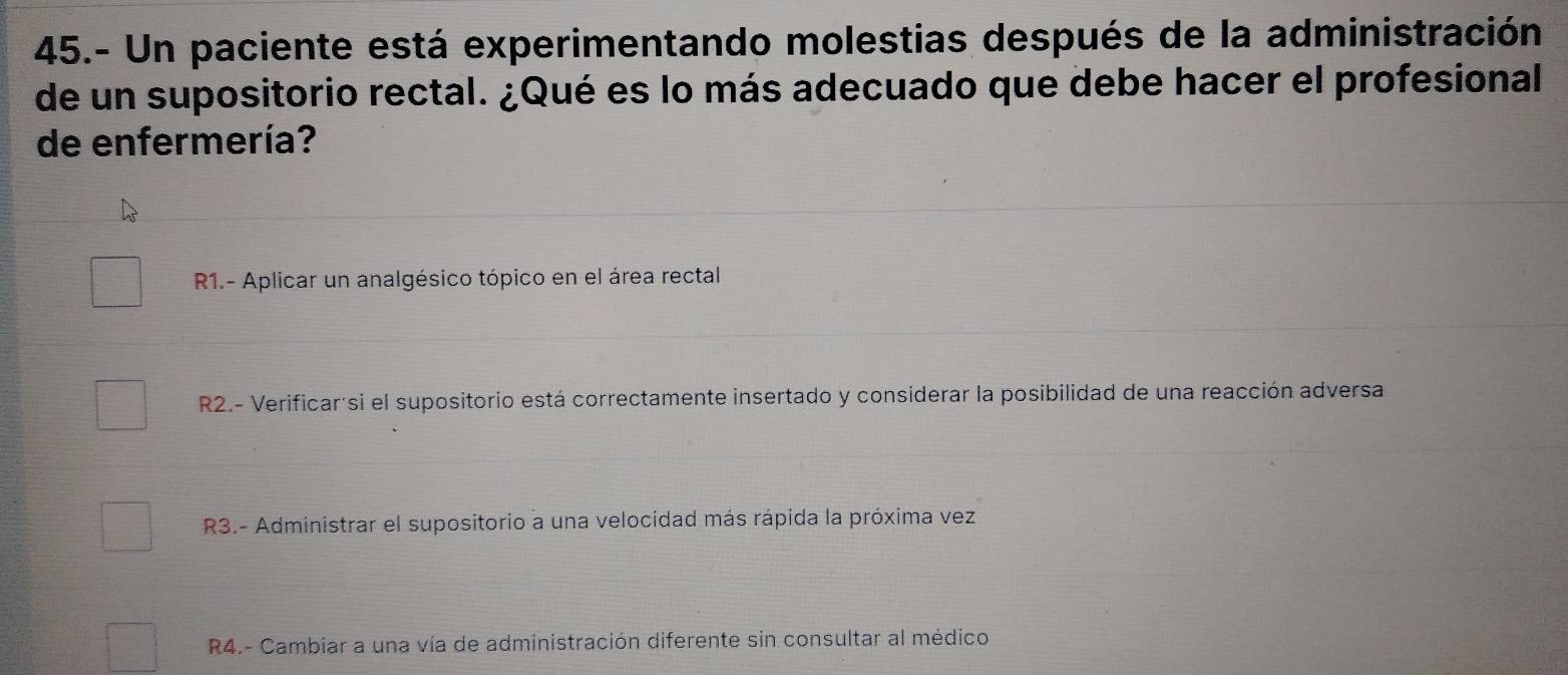 45.- Un paciente está experimentando molestias después de la administración
de un supositorio rectal. ¿Qué es lo más adecuado que debe hacer el profesional
de enfermería?
R1.- Aplicar un analgésico tópico en el área rectal
R2.- Verificar'si el supositorio está correctamente insertado y considerar la posibilidad de una reacción adversa
R3.- Administrar el supositorio a una velocidad más rápida la próxima vez
R4.- Cambiar a una vía de administración diferente sin consultar al médico