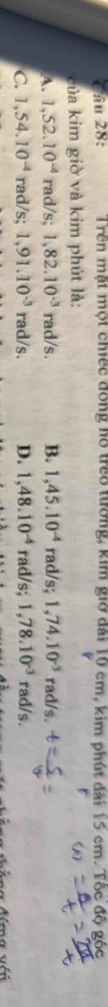 ầu 28: Trên mặt một chiếc đồng hồ treo tưởng, kim giờ đài 10 cm, kim phút đài 15 cm. Tốc độ góc
của kim giờ và kim phút là: r
A. 1,52.10^(-4) rad/s; 1,82.10^(-3) rad/s. B. 1,45.10^(-4) rad/s; 1,74.10^(-3) rad/s
C. 1,54.10^(-4) rad/s; 1,91.10^(-3) rad/s. D. 1,48.10^(-4) rad/s; 1,78.10^(-3) ra 1/s. 
Álna Alma với