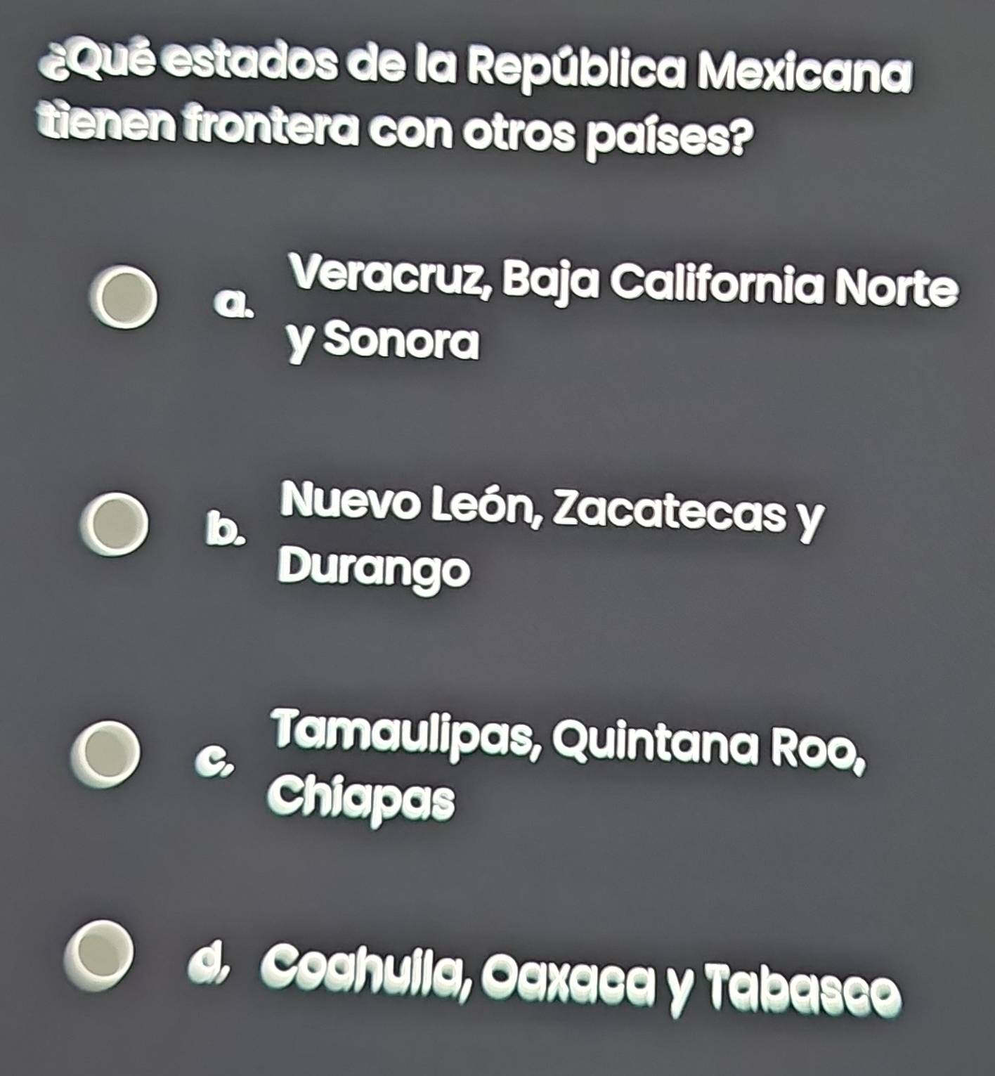 ¿Qué estados de la República Mexicana
tienen frontera con otros países?
Veracruz, Baja California Norte
y Sonora
Nuevo León, Zacatecas y
Durango
Tamaulipas, Quintana Roo,
Chiapas
d. Coahulla, Oaxaca y Tabaseo