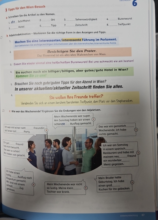 6
3 Tipps für den Wien-Besuch
Schreiben Sie die Artikel zu den Nomen.
1. _Schifffahrt 2._ Ort 3._ Sehenswürdigkeit _Burenwurst
5._ Hotel 6. Tipp 7_ Zeitschrift B. _Treffpunkt
b Adjektivdeklination - Markieren Sie die richtige Form in den Anzeigen und Tipps.
` Machen Sie eine interessanten/interessante Führung im Parlament.
Dort bekommen Sie wichtige/wichtigen Informationen über die österreichisches/österreichische Politik.
Besichtigen Sie den Prater.
Das Riesenrad ist ein alte/altes Wahrzeichen von Wien.
3. Essen Sie wieder einmal eine heiße/heißen Burenwurst! Bei uns schmeckt sie am besten!
Sie suchen noch ein billiger/billiges, aber gutes/gute Hotel in Wien?
Kommen Sie zu uns!
s. Brauchen Sie noch gute/guten Tipps für den Abend in Wien?
In unserer aktuellen/aktueller Zeitschrift finden Sie alles.
6.
Sie wollen Ihre Freunde treffen?
Verabreden Sie sich an einem berühmt/berühmten Treffpunkt, dem Platz vor dem Stephanedom
Wie war das Wochenende? Ergänzen Sie die Endungen von den Adjektiven.
Mein Wochenende war super.
Am Sonntag haben wir einen
schönC._____. Ausflug gemacht.
th war mit einer rett_ Freundin
Das war ein gemütlich_
ouf eimer tol_ Party.
Wochenende. Ich habe a
nichts gemacht.
En sut _Freund
Ich war am Samstg
not mich besucht. Das war so schän!
in einem spanisch_
Restaurant und habe mit
We haben viel gelacht
meinem neu_ Freund
ein wunderbär_
Menü gegessen.
Ish habe einen
Gatig
_Ausflug nach  Mein Bruder hatte
Kisgenfürt gemächt Wr sind mit einern
scnel 6  Mein Wochenende war nicht einen groß._ Geburtstag. Ich habe a
_Zug so lustig. Meine klein Kuchen für ihn gebacken.
sefahren.
Tochter war krank.
siebenundoclvaic 87