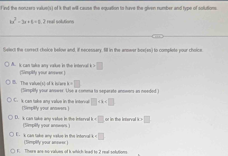 Find the nonzero value(s) of k that will cause the equation to have the given number and type of solutions.
kx^2-3x+6=0, 2 real solutions
Select the correct choice below and, if necessary, fill in the answer box(es) to complete your choice.
A. k can take any value in the interval k>□
(Simplify your answer.)
B. The value(s) of k is/are k=□. 
(Simplify your answer Use a comma to separate answers as needed.)
C. k can take any value in the interval □ . 
(Simplify your answers.)
D. k can take any value in the interval k or in the interval k>□. 
(Simplify your answers.)
E. k can take any value in the interval k . 
(Simplify your answer.)
F. There are no values of k which lead to 2 real solutions.