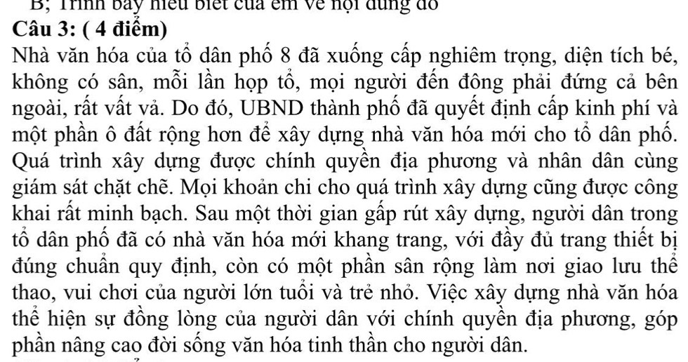 B; Trình bay hiều biết của êm về nội dùng đồ 
Câu 3: ( 4 điểm) 
Nhà văn hóa của tổ dân phố 8 đã xuống cấp nghiêm trọng, diện tích bé, 
không có sân, mỗi lần họp tổ, mọi người đến đông phải đứng cả bên 
ngoài, rất vất vả. Do đó, UBND thành phố đã quyết định cấp kinh phí và 
một phần ô đất rộng hơn để xây dựng nhà văn hóa mới cho tổ dân phố. 
Quá trình xây dựng được chính quyền địa phương và nhân dân cùng 
giám sát chặt chẽ. Mọi khoản chi cho quá trình xây dựng cũng được công 
khai rất minh bạch. Sau một thời gian gấp rút xây dựng, người dân trong 
tổ dân phố đã có nhà văn hóa mới khang trang, với đầy đủ trang thiết bị 
đúng chuẩn quy định, còn có một phần sân rộng làm nơi giao lưu thể 
thao, vui chơi của người lớn tuổi và trẻ nhỏ. Việc xây dựng nhà văn hóa 
thể hiện sự đồng lòng của người dân với chính quyền địa phương, góp 
phần nâng cao đời sống văn hóa tinh thần cho người dân.