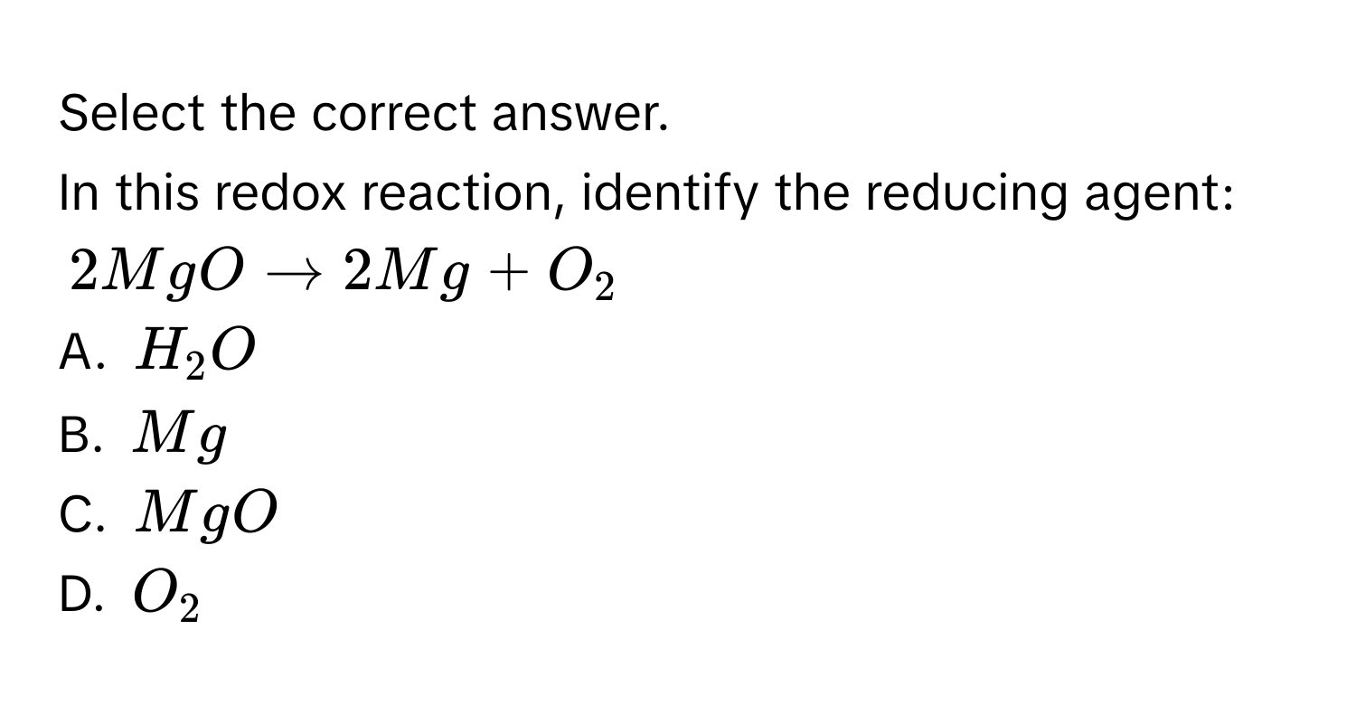 Select the correct answer. 
In this redox reaction, identify the reducing agent:
$2MgO to 2Mg + O_2$
A. $H_2O$
B. $Mg$
C. $MgO$
D. $O_2$