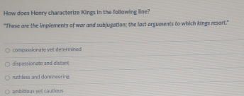 How does Henry characterize Kings in the following line?
"These are the implements of war and subjugation; the last arguments to which kings resort."
compassionate yet determined
dispassionate and distant
ruthless and domineering
ambitious yet cautious