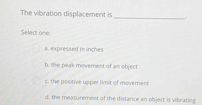 The vibration displacement is _.
Select one:
a. expressed in inches
b. the peak movement of an object
c. the positive upper limit of movement
d. the measurement of the distance an object is vibrating