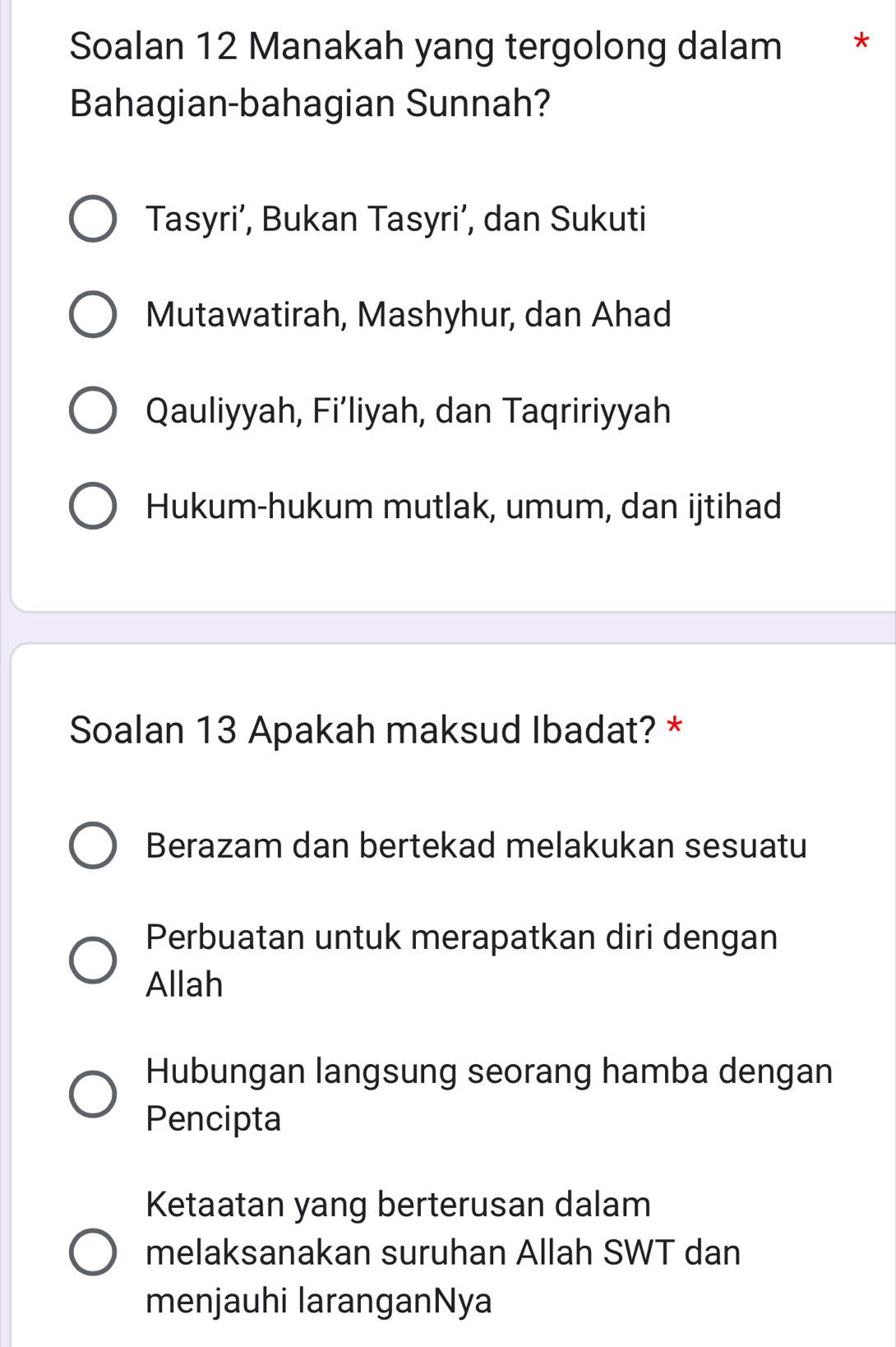 Soalan 12 Manakah yang tergolong dalam *
Bahagian-bahagian Sunnah?
Tasyri’, Bukan Tasyri’, dan Sukuti
Mutawatirah, Mashyhur, dan Ahad
Qauliyyah, Fi’liyah, dan Taqririyyah
Hukum-hukum mutlak, umum, dan ijtihad
Soalan 13 Apakah maksud Ibadat? *
Berazam dan bertekad melakukan sesuatu
Perbuatan untuk merapatkan diri dengan
Allah
Hubungan langsung seorang hamba dengan
Pencipta
Ketaatan yang berterusan dalam
melaksanakan suruhan Allah SWT dan
menjauhi laranganNya