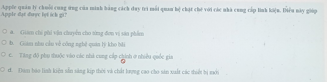 Apple quản lý chuỗi cung ứng của mình bằng cách duy trì mối quan hệ chặt chẽ với các nhà cung cấp linh kiện. Điều này giúp
Apple đạt được lợi ích gì?
a. Giảm chi phí vận chuyễn cho từng đơn vị sản phẩm
b. Giảm nhu cầu về công nghệ quản lý kho bãi
c. Tăng độ phụ thuộc vào các nhà cung cấp chính ở nhiều quốc gia
d. Đảm bảo linh kiện sẵn sàng kịp thời và chất lượng cao cho sản xuất các thiết bị mới