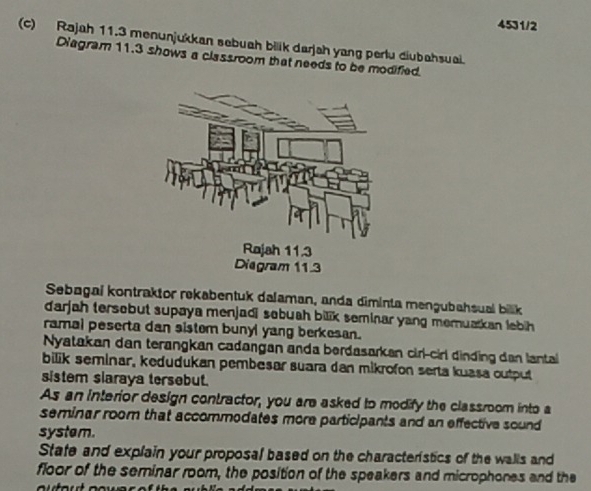 4531/2 
(c) Rajah 11.3 menunjukkan sebuah bilik darjah yang perlu diubahsuai. 
Diagram 11.3 shows a classroom that needs to be modified. 
Sebagai kontraktor rekabentuk dalaman, anda diminta mengubahsuai bilk 
darjah tersebut supaya menjadi sobuah bilik seminar yang memuatkan lebih 
ramal peserta dan sistem bunyl yang berkesan. 
Nyatakan dan terangkan cadangan anda berdasarkan cirl-cirl dinding dan lantai 
bilik seminar, kedudukan pembesar suara dan mikrofon serta kuasa output 
sistem slaraya tersebut. 
As an interior design contractor, you are asked to modify the classroom into a 
seminar room that accommodates more participants and an effective sound 
system. 
Stafe and explain your proposal based on the characteristics of the walls and 
floor of the seminar room, the position of the speakers and microphones and the