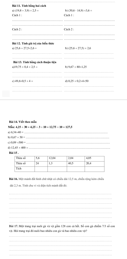 Tính bằng hai cách 
a) (19.8+3.9)* 2.5= b) (30.6-14.9)* 3.6=
Cách 1 : Cách 1 : 
_ 
_ 
Cách 2 : Cách 2 : 
_ 
_ 
Bài 12. Tính giá trị của biểu thức 
b) 
a) 25,6+27,5* 2,6= (25,6+27,5)* 2,6
_ 
_ 
_ 
Bài 13. Tính bằng cách thuận tiện 
a) 19,75* 0,4* 2,5= b) 9,67* 80* 1,25
_ 
_ 
c) 49,6* 0,5* 4= d) 0,25* 0,2* 4* 50
_ 
_ 
Bài 14. Viết theo mẫu 
Mẫu: 4,25* 30=4,25* 3* 10=12,75* 10=127,5
a) 6,34* 40= _ 
b) 0.67* 50= _ 
c) 0.09* 500= _ 
d) 12,45* 400= _ 
Bài 15 . 
Bài 16. Một mảnh đất hình chữ nhật có chiều dài 12,5 m, chiều rộng kém chiều 
dài 2,3 m. Tính chu vi và diện tích mảnh đất đó. 
_ 
_ 
_ 
_ 
_ 
_ 
_ 
Bài 17. Một trang trại nuôi gà và vịt gồm 128 con cả hết. Số con gà chiếm 7/3 số con 
vit, Hỏi trang trai đó nuôi bao nhiệu con gà và bao nhiệu con vit? 
_ 
_ 
_ 
_ 
_