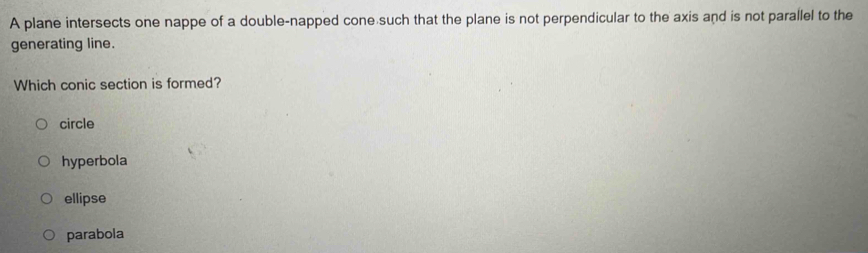 A plane intersects one nappe of a double-napped cone such that the plane is not perpendicular to the axis and is not parallel to the
generating line.
Which conic section is formed?
circle
hyperbola
ellipse
parabola