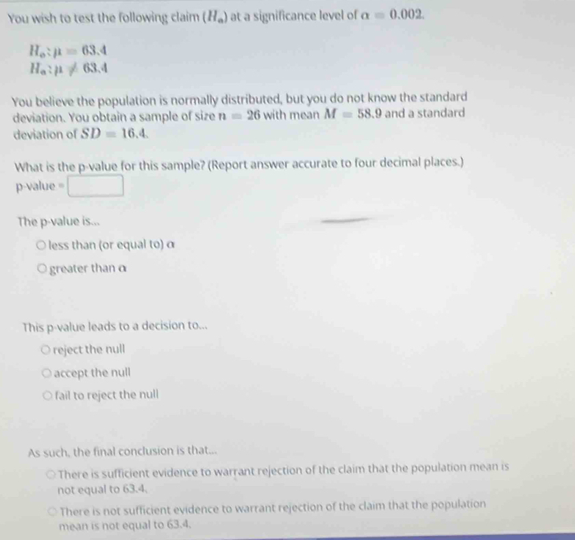 You wish to test the following claim (H_a) at a significance level of alpha =0.002
H_o:mu =63.4
H_a:mu != 63.4
You believe the population is normally distributed, but you do not know the standard
deviation. You obtain a sample of size n=26 with mean M=58.9 and a standard
deviation of SD=16.4. 
What is the p -value for this sample? (Report answer accurate to four decimal places.)
p-value e
The p -value is...
less than (or equal to) α
greater than α
This p -value leads to a decision to...
reject the null
accept the null
fail to reject the null
As such, the final conclusion is that...
There is sufficient evidence to warrant rejection of the claim that the population mean is
not equal to 63.4.
There is not sufficient evidence to warrant rejection of the claim that the population
mean is not equal to 63.4.