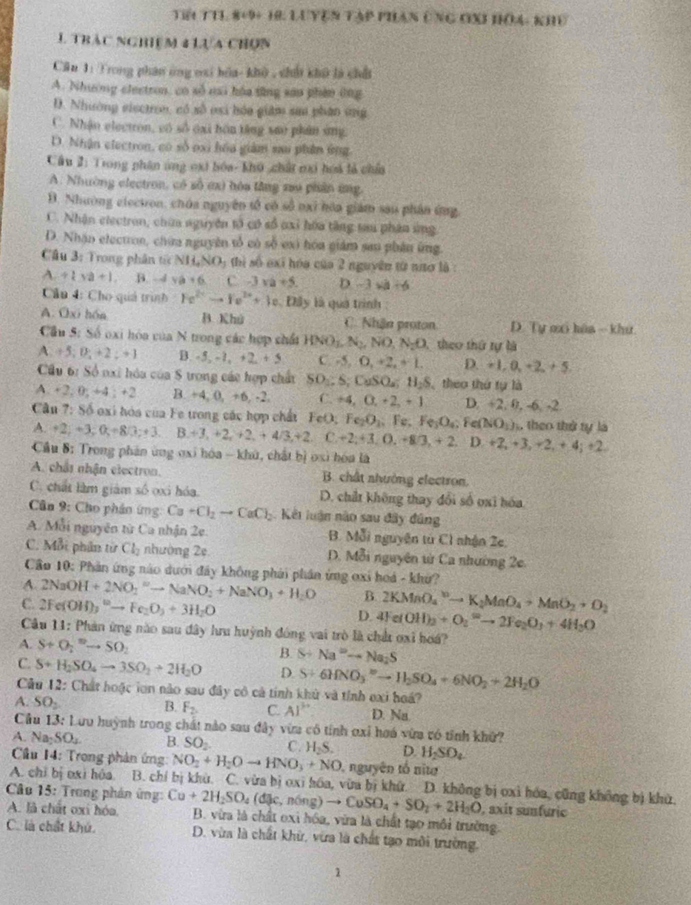TI THL 8+9+ 18. LUYện Tập PHAn Ông đXI Hoa: Khể
1 TRAc NGHIệM 4Lựa CHUN
Căn 1: Trong phán ông vsi bóa- khô , chủ khô là chấi
A. Nhường electron, có số mi hóa tăng sao phin ông
D. Nhường eisctron, có số osi hóa giám sai phân ứng
C. Nhận electron, có số oại bôn tăng sao phân ứng
D. Nhận electron, có số oxi hóa giám su phân ứng
Câu 2: Trong phân ứng oxt hóa- khô chất mớ hoà là chía
A. Nhường electron, có số ơx) hóa lăng xau phân ứng
Đ. Nhường clectron, chúa nguyên tổ có số nai hóa giám sau phân ứng
C. Nhận electron, chữa nguyên tổ có số oxỉ hòa tầng tau phân ứng
D. Nhận electron, chứa nguyên tố có số ex) hóa giám san phần ứng.
Câu 3: Trong phân tíc NI1,NO_3 ti số exỉ hóa của 2 nguyên từ nnơ là:
A/ 1+a+1 B. -sqrt() va+6 t -3 a+5. D -3* a+6
Cần 4: Cho quả trình Fe^(2+)to Fe^(2+)+3e Đây là quả trình :
A. Oxi hón B. Khú C . Nhận proton D. Tự mi háa - khư.
Cầu 5: Số oxi hóa của N trong các hợp chất HNO_1,N_2,NO,N_2O theo thứ tự là
A +5;0;+2;+1 B. -5,-1,+2+5 C. -5,0,+2,+1. D. +1,0,+2,+5,
Cầu 6: Số nxi hóa của 8 trong các hợp chất SO_1:S;CuSO_4:H_2S theo thứ tự là
A. +2,0,+4,+2 B. +4, 0, +6, -2. C. +4,0,+2,+1 D. +2. 0, -6-2
Cầu 7: Số oxi hóa của Fe trong các hợp chất FeO; Fe_2O_3. x e. Fe_3O_4;Fe(NO_3)_1 theo thử tự là
A. +2;+3;0;+8/3;+3. B.+3,+2,+2,+4/3,+2.C+2,+3,O,-8/3,+2. D. +2,+3,+2,+4;+2.
Cầu 8: Trong phân ứng ơxi hóa - khứ, chất bị oxi hóa là
A. chât nhận electron. B. chất nhưởng electron.
C. chất làm giám số oxi hóa. D. chất không thay đổi số oxi hóa
*  Cân 9: Cho phân ứng Ca+Cl_2to CaCl_2 Kết luận nào sau đây đâng
A. Mỗi nguyên từ Ca nhận 2e. 1 nguyên từ C1 nhận Ze,
B. MJ
C. Mỗi phân từ Cl_2 nhường 2ệ D. Mỗi nguyên từ Ca nhường 2e.
Cầo 10: Phản ứng nào dưới đây không phải phần ứng oxi hoá - khử?
A. 2NaOH+2NO_2^(-to NaNO_2)+NaNO_3+H_2O B. 2KMnO_4^(nto K_2)MnO_4+MnO_2+O_2
C. 2Fe(OH)_3^((10)to Fe_2)O_3+3H_2O D. 4Fe(OH)_2+O_2^(2to 2Fe_2)O_3+4H_3O
Câu 11: Phản ứng nào sau đây hru huỳnh đóng vai trò là chứ ơxi hoá?
A. S+O_2^(=to SO_2) B. S+Na^2-Na_2S
C. S+H_2SO_4to 3SO_2+2H_2O
D. S+6HNO_3^((2-)to H_2)SO_4+6NO_2+2H_2O
Câu 12: Chất hoặc lơn nào sau đây có cả tính khử và tính oxi hoá?
B. F_2. C. AI^(3+)
A. SO_2 D. Na.
Cầu 13: Lưu huỳnh trong chất nào sau đây vừa có tính oxỉ hoá vừa có tỉnh khữ?
A. Na_2SO_4
B. SO_2.
C. H_2S. D. H_2SO_4
Cầu 14: Trong phản ứng: NO_2+H_2Oto HNO_3+NO nguyên tố nita
Câc A. chỉ bị oxi hóa. B. chí bị khù. C. vừa bị oxi hóa, vừa bị khử. D. không bị oxi hóa, cũng không bị khử,
15: Trong phán ứng Cu+2H_2SO_4(dmu _36ng)to CuSO_4+SO_2+2H_2O , axit sunfuric
A. là chất oxi hóa.  B. vừa là chất oxỉ hóa, vừa là chất tạo môi trường.
C. là chất khú. D. vừa là chất khử, vừa là chất tạo môi trường.
2