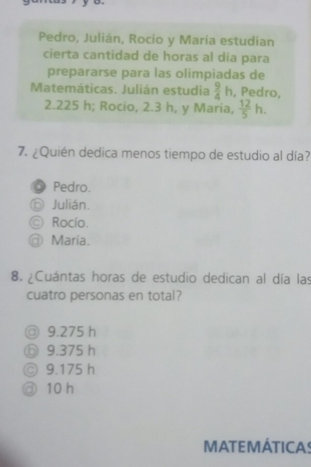 Pedro, Julián, Rocío y María estudian
cierta cantidad de horas al dia para
prepararse para las olimpiadas de
Matemáticas. Julián estudia  9/4 h , Pedro,
2.225 h; Rocío, 2.3 h, y Maria,  12/5 h. 
7. ¿Quién dedica menos tiempo de estudio al día?
Pedro.
⑥ Julián.
© Rocío.
@ María.
8. ¿Cuántas horas de estudio dedican al día las
cuatro personas en total?
◎ 9.275 h
ⓑ 9.375 h
◎ 9.175 h
③ 10 h
MATEMÁTICAS