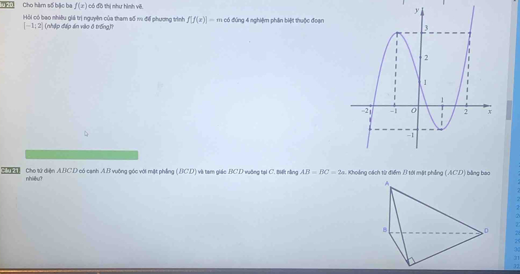 Cho hàm số bậc ba f(x) có đồ thị như hình vẽ.
Hỏi có bao nhiêu giá trị nguyên của tham số m để phương trình f[f(x)]=m có đúng 4 nghiệm phân biệt thuộc đoạn
[-1;2] (nhập đáp án vào ô trống)? 
Câu 21. Cho tứ diện ABCD có cạnh AB vuông góc với mặt phẳng (BCD) và tam giác BCD vuông tại C. Biết rằng AB=BC=2a. Khoảng cách từ điểm B tới mặt phẳng (ACD) bằng bao
nhiêu?
2
2
2 '
2
2
30
31
32