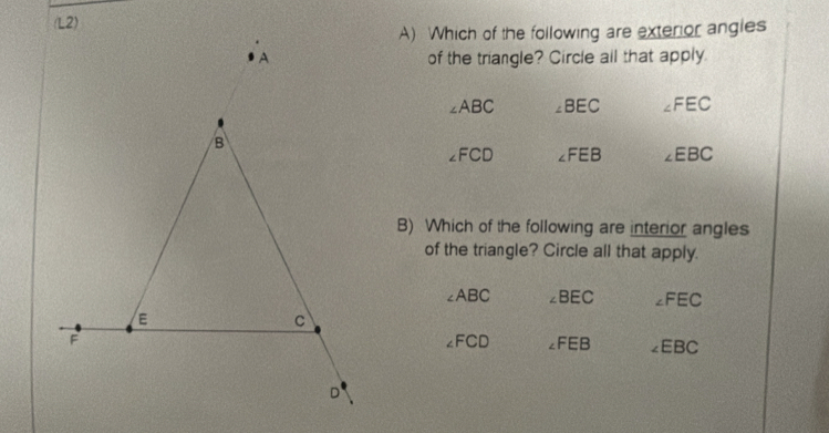 Which of the following are exterior angles
of the triangle? Circle all that apply.
∠ ABC ∠ BEC ∠ FEC
∠ FCD ∠ FEB ∠ EBC
B) Which of the following are interior angles
of the triangle? Circle all that apply.
∠ ABC ∠ BEC ∠ FEC
∠ FCD ∠ FEB ∠ EBC