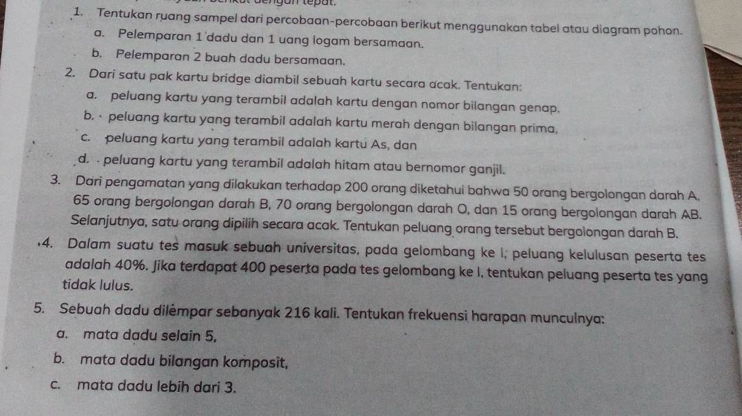 gan tepat. 
1. Tentukan ruang sampel dari percobaan-percobaan berikut menggunakan tabel atau diagram pohon. 
a. Pelemparan 1 dadu dan 1 uang logam bersamaan. 
b. Pelemparan 2 buah dadu bersamaan. 
2. Dari satu pak kartu bridge diambil sebuah kartu secara acak. Tentukan: 
a. peluang kartu yang terambil adalah kartu dengan nomor bilangan genap. 
b. · peluang kartu yang terambil adalah kartu merah dengan bilangan prima, 
c. peluang kartu yang terambil adalah kartu As, dan 
d. . peluang kartu yang terambil adalah hitam atau bernomor ganjil. 
3. Dari pengamatan yang dilakukan terhadap 200 orang diketahui bahwa 50 orang bergolongan darah A.
65 orang bergolongan darah B, 70 orang bergolongan darah O, dan 15 orang bergolongan darah AB. 
Selanjutnya, satu orang dipilih secara acak. Tentukan peluang orang tersebut bergolongan darah B. 
4. Dalam suatu tes masuk sebuah universitas, pada gelombang ke I; peluang kelulusan peserta tes 
adalah 40%. Jika terdapat 400 peserta pada tes gelombang ke I, tentukan peluang peserta tes yang 
tidak lulus. 
5. Sebuah dadu dilėmpar sebanyak 216 kali. Tentukan frekuensi harapan munculnya: 
a. mata dadu selain 5, 
b. mata dadu bilangan komposit, 
c. mata dadu lebih dari 3.