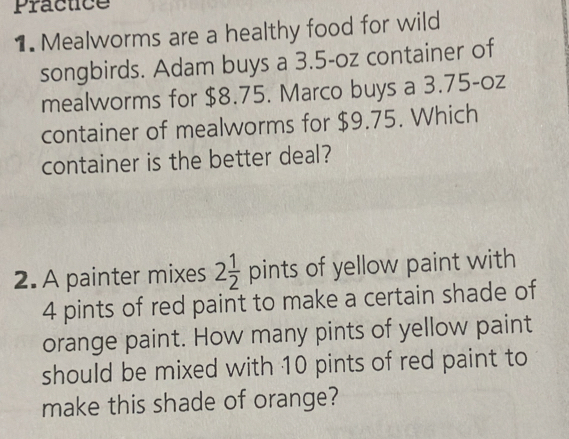 Practice 
1. Mealworms are a healthy food for wild 
songbirds. Adam buys a 3.5-oz container of 
mealworms for $8.75. Marco buys a 3.75-oz
container of mealworms for $9.75. Which 
container is the better deal? 
2.A painter mixes 2 1/2  pints of yellow paint with
4 pints of red paint to make a certain shade of 
orange paint. How many pints of yellow paint 
should be mixed with 10 pints of red paint to 
make this shade of orange?