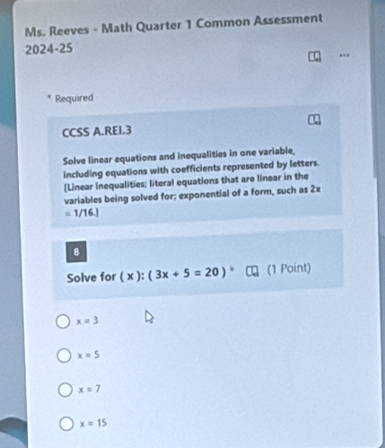 Ms. Reeves - Math Quarter 1 Common Assessment
2024-25
Required
CCSS A.REI.3
Solve linear equations and inequalities in one variable,
including equations with coefficients represented by letters.
[Linear inequalities; literal equations that are linear in the
variables being solved for; exponential of a form, such as 2x
=1/16.]
8
Solve for ( x ): (3x+5=20)^circ  (1 Point)
x=3
x=5
x=7
x=15