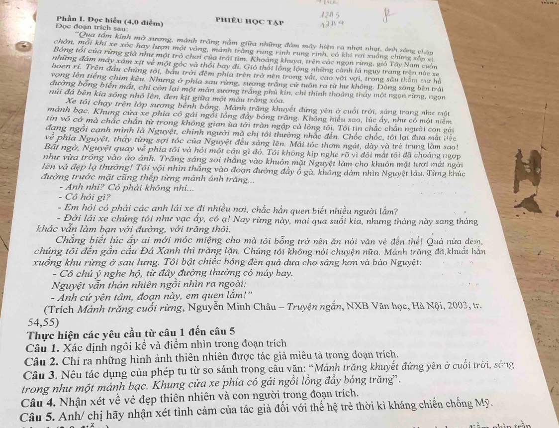 Phần I. Đọc hiễu (4,0 điễm)
phiÊU HọC tẠp
Đọc đoạn trích sau:
'Qua tấm kính mờ sương, mảnh trăng nằm giữa những đảm mây hiện ra nhợt nhạt, ảnh sáng chập
chởn, mỗi khi xe xóc hay lượn một vòng, mảnh trăng rung rính rung rinh, có khi rơi xuống chừng xấp xi
Bóng tối của rừng già như một trò chơi của trái tim. Khoảng khuya, trên các ngọn rừng, giỏ Tây Nam cuốn
những đám mây xám xịt về một góc và thổi bay đi. Gió thổi lồng lộng những cành là ngụy trang trên nóc xe
hoen ri. Trên đầu chúng tôi, bầu trời đêm phia trên trở nên trong vắt, cao vời vợi, trong sâu thằm mơ hồ
vọng lên tiếng chim kêu. Nhưng ở phia sau rừng, sương trắng cử tuôn ra từ hư không. Dòng sông bên trải
đường bổng biến mất, chỉ còn lại một màn sương trắng phủ kin, chỉ thinh thoảng thấy một ngọn rừng, ngọn
núi đá bên kia sông nhô lên, đen kịt giữa một màu trắng xỏa.
Xe tôi chạy trên lớp sương bềnh bồng. Mảnh trăng khuyết đứng yên ở cuối trời, sáng trong như một
mảnh bạc. Khung cửa xe phía cô gái ngồi lồng đầy bóng trăng. Không hiểu sao, lúc ấy, như có một niềm
tin vô cớ mà chắc chắn từ trong không gian ùa tới tràn ngập cả lòng tôi. Tôi tin chắc chắn người con gái
đạng ngồi cạnh mình là Nguyệt, chính người mà chị tôi thường nhắc đến. Chốc chốc, tôi lại đưa mắt liếc
vhat e phía Nguyệt, thấy từng sợi tóc của Nguyệt đều sáng lên. Mái tóc thơm ngát, dày và trẻ trung làm sao!
Bất ngờ, Nguyệt quay về phía tôi và hỏi một cầu gì đó. Tôi không kịp nghe rõ vì đôi mắt tôi đã choáng ngợp
như vừa trông vào ảo ảnh. Trăng sáng soi thắng vào khuôn mặt Nguyệt làm cho khuôn mặt tươi mát ngời
lên và đẹp lạ thường! Tôi yội nhìn thắng vào đoạn đường đầy ổ gà, không dám nhìn Nguyệt lâu. Từng khúc
đường trước mặt cũng thếp từng mảnh ánh trăng...
- Anh nhi? Có phải không nhi...
- Cô hỏi gì?
- Em hỏi có phải các anh lái xe đi nhiều nơi, chắc hắn quen biết nhiều người lắm?
- Đời lái xe chúng tôi như vạc ấy, cô ạ! Nay rừng này, mai qua suối kia, nhưng tháng này sang tháng
khác vẫn làm bạn với đường, với trăng thôi.
Chắng biết lúc ấy ai mới móc miệng cho mà tôi bỗng trở nên ăn nói văn vẻ đến thế! Quá nửa đèm,
chúng tôi đến gần cầu Đá Xanh thì trăng lặn. Chúng tôi không nói chuyện nữa. Mảnh trăng đã.khuất hằn
xuống khu rừng ở sau lưng. Tôi bật chiếc bóng đèn quả dưa cho sáng hơn và bảo Nguyệt:
- Cô chú ý nghe hộ, từ đây đường thường có máy bay.
Nguyệt vẫn thản nhiên ngồi nhìn ra ngoài:
- Anh cứ yên tâm, đoạn này, em quen lắm!''
(Trích Mảnh trăng cuối rừng, Nguyễn Minh Châu - Truyện ngắn, NXB Văn học, Hà Nội, 2003, tr.
54,55)
Thực hiện các yêu cầu từ câu 1 đến câu 5
Câu 1. Xác định ngôi kể và điểm nhìn trong đoạn trích
Câu 2. Chỉ ra những hình ảnh thiên nhiên được tác giả miêu tả trong đoạn trích.
Câu 3. Nêu tác dụng của phép tu từ so sánh trong câu văn: “Mảnh trăng khuyết đứng yên ở cuối trời, sáng
trong như một mảnh bạc. Khung cửa xe phía cô gái ngồi lồng đầy bóng trăng.
Câu 4. Nhận xét về vẻ đẹp thiên nhiên và con người trong đoạn trích.
Câu 5. Anh/ chị hãy nhận xét tình cảm của tác giả đối với thế hệ trẻ thời kì kháng chiến chống Mỹ.