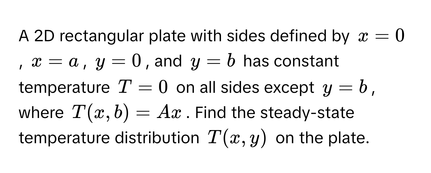 A 2D rectangular plate with sides defined by $x = 0$, $x = a$, $y = 0$, and $y = b$ has constant temperature $T = 0$ on all sides except $y = b$, where $T(x, b) = Ax$. Find the steady-state temperature distribution $T(x, y)$ on the plate.