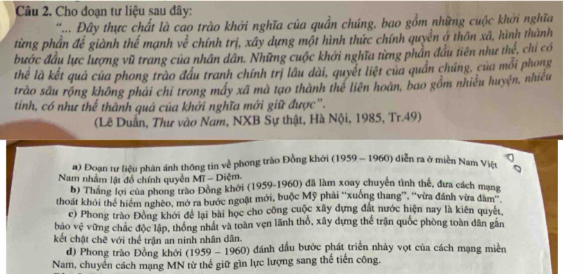 Cho đoạn tư liệu sau đây:
.... Đây thực chất là cao trào khởi nghĩa của quần chúng, bao gồm những cuộc khởi nghĩa
từng phần để giành thế mạnh về chính trị, xây dựng một hình thức chính quyền ở thôn xã, hình thành
bước đầu lực lượng vũ trang của nhân dân. Những cuộc khởi nghĩa từng phần đầu tiên như ll_2 ể, chỉ có
thể là kết quả của phong trào đầu tranh chính trị lâu dài, quyết liệt của quần chúng, của mỗi phong
trào sâu rộng không phải chỉ trong máy xã mà tạo thành thể liên hoàn, bao gồm nhiều huyện, nhiều
tinh, có như thế thành quá của khởi nghĩa mới giữ được".
(Lê Duấn, Thư vào Nam, NXB Sự thật, Hà Nội, 1985, Tr.49)
a) Đoạn từ liệu phản ánh thông tin về phong trào Đồng khởi (1959 - 1960) diễn ra ở miền Nam Việt
Nam nhằm lật đồ chính quyền Mĩ - Diệm,
b) Thắng lợi của phong trào Đồng khởi (1959-1960) đã làm xoay chuyển tình thế, đưa cách mạng
thoát khỏi thể hiểm nghèo, mở ra bước ngoặt mới, buộc Mỹ phải “xuống thang”, “vừa đánh vừa đàm'.
c) Phong trào Đông khởi để lại bài học cho công cuộc xây dựng đất nước hiện nay là kiên quyết.
bảo vhat c vừng chặc độc lập, thống nhật và toàn vẹn lãnh thổ, xây dựng thế trận quốc phòng toàn dân găn
kết chặt chẽ với thể trận an ninh nhân dân.
d) Phong trào Đồng khởi (19 59 - 1960) đánh dấu bước phát triển nhảy vọt của cách mạng miền
Nam, chuyển cách mạng MN từ thế giữ gìn lực lượng sang thế tiến công.