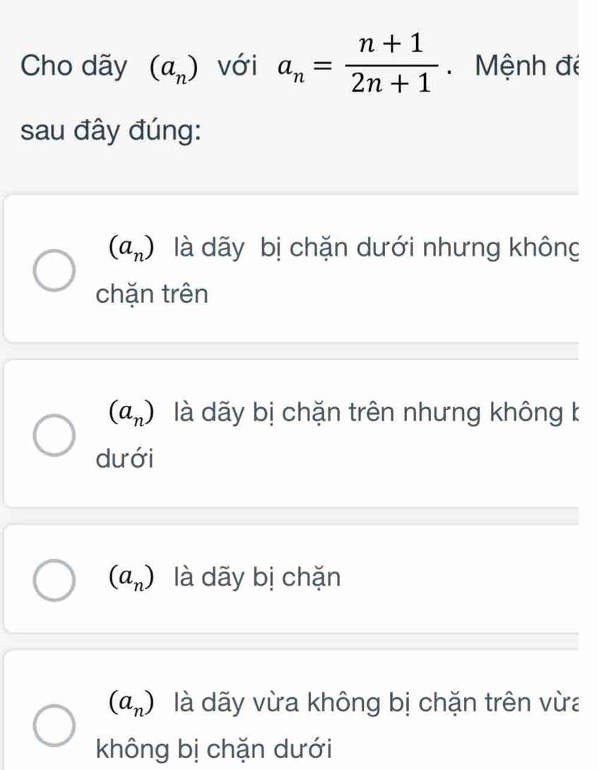 Cho dãy (a_n) với a_n= (n+1)/2n+1  Mệnh đé
sau đây đúng:
(a_n) là dãy bị chặn dưới nhưng không
chặn trên
(a_n) là dãy bị chặn trên nhưng không k
dưới
(a_n) là dãy bị chặn
(a_n) là dãy vừa không bị chặn trên vừa
không bị chặn dưới