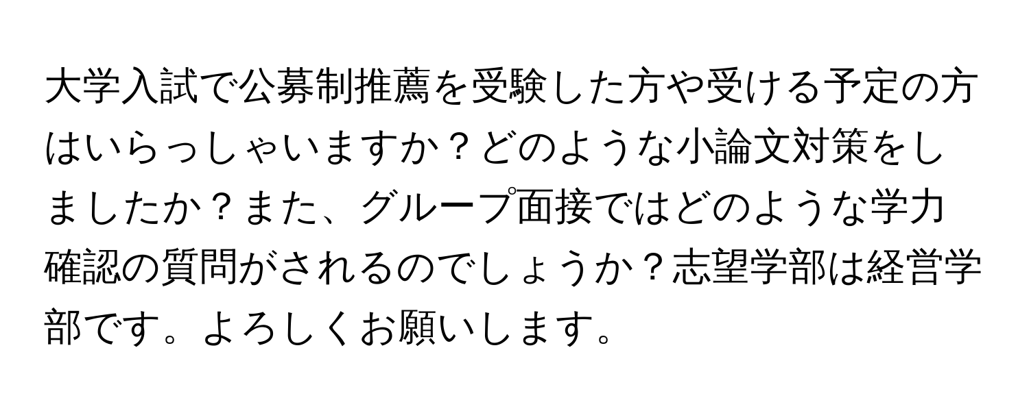 大学入試で公募制推薦を受験した方や受ける予定の方はいらっしゃいますか？どのような小論文対策をしましたか？また、グループ面接ではどのような学力確認の質問がされるのでしょうか？志望学部は経営学部です。よろしくお願いします。