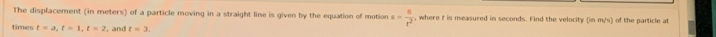 The displacement (in meters) of a particle moving in a straight line is given by the equation of motion s= 8/t^2  , where t is measured in seconds. Find the velocity (in m∠ s of the particle at 
times t=a, t=1, t=2 , and t=3.