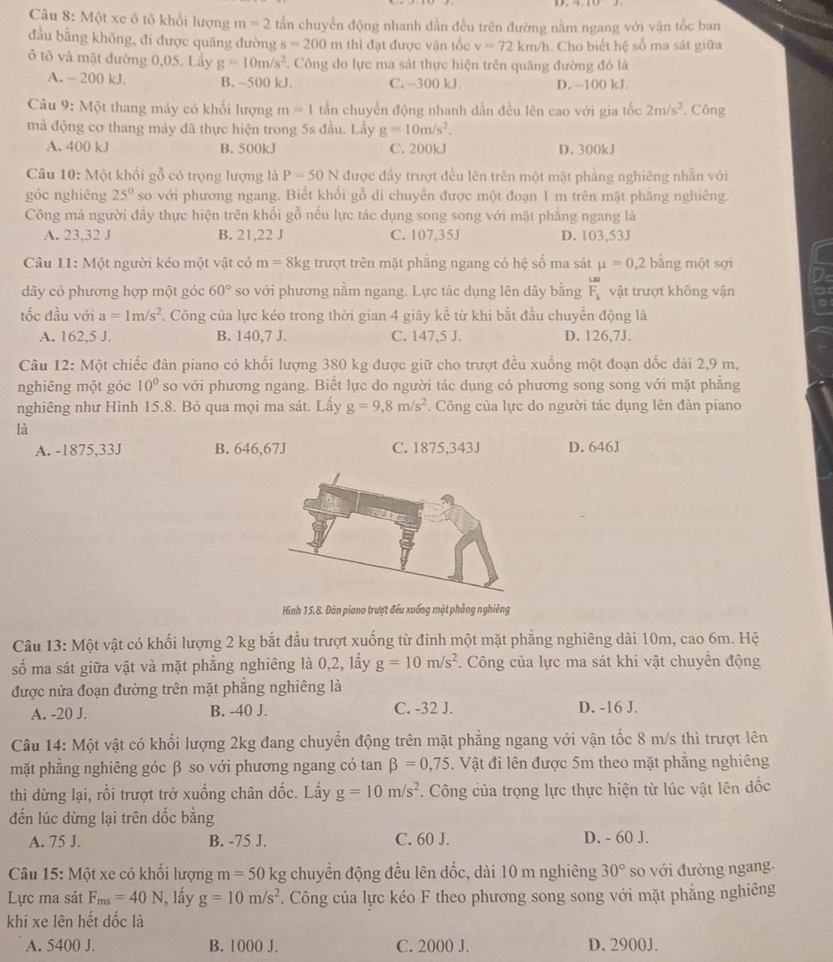 Một xe ô tô khổi lượng m=2 tấn chuyền động nhanh dần đều trên đường nằm ngang với vận tốc ban
đầu bằng không, đi được quãng đường s=200m thi đạt được vận tốc v=72km/h h. Cho biết hệ số ma sát giữa
ô tô và mặt đường 0,05. Lấy g=10m/s^2. Công do lực ma sát thực hiện trên quãng đường đó là
A. - 200 kJ. B. -500 kJ. C. -300 kJ. D. -100 kJ.
Câu 9: Một thang máy có khổi lượng m=1 tấn chuyền động nhanh dần đều lên cao với gia tốc 2m/s^2. Công
mà động cơ thang máy đã thực hiện trong 5s đầu. Lấy g=10m/s^2.
A. 400 kJ B. 500kJ C. 200kJ D. 300kJ
Câu 10: Một khổi gỗ có trọng lượng là P=50N được đầy trượt đều lên trên một mặt phẳng nghiêng nhẫn với
góc nghiêng 25° so với phương ngang. Biết khối gỗ di chuyển được một đoạn 1 m trên mặt phẳng nghiêng.
Công mà người đầy thực hiện trên khổi gỗ nểu lực tác dụng song song với mặt phẳng ngang là
A. 23,32 J B. 21,22 J C. 107,35J D. 103,53J
Câu 11: Một người kéo một vật có m=8kg trượt trên mặt phẳng ngang có hệ số ma sát mu =0,2 bằng một sợi
dây có phương hợp một góc 60° so với phương nằm ngang. Lực tác dụng lên dây bằng F_k vật trượt không vận
tốc đầu với a=1m/s^2 7. Công của lực kéo trong thời gian 4 giây kể từ khi bắt đầu chuyển động là
De
A. 162,5 J. B. 140,7 J. C. 147,5 J. D. 126,7J.
Câu 12: Một chiếc đàn piano có khối lượng 380 kg được giữ cho trượt đều xuống một đoạn dốc dài 2,9 m,
nghiêng một góc 10^0 so với phương ngang. Biết lực do người tác dụng có phương song song với mặt phẳng
nghiêng như Hình 15.8. Bỏ qua mọi ma sát. Lấy g=9,8m/s^2. Công của lực do người tác dụng lên đàn piano
là
A. -1875,33J B. 646,67J C. 1875,343J D. 646J
Hình 15.8. Đàn piano trượt đếu xuống mặt phẳng nghiêng
Câu 13: Một vật có khối lượng 2 kg bắt đầu trượt xuống từ đỉnh một mặt phẳng nghiêng dài 10m, cao 6m. Hệ
số ma sát giữa vật và mặt phẳng nghiêng là 0,2, lấy g=10m/s^2 *. Công của lực ma sát khi vật chuyền động
được nửa đoạn đường trên mặt phẳng nghiêng là
A. -20 J. B. -40 J. C. -32 J. D. -16 J.
Câu 14: Một vật có khối lượng 2kg đang chuyển động trên mặt phẳng ngang với vận tốc 8 m/s thì trượt lên
mặt phẳng nghiêng góc β so với phương ngang có tan beta =0,75. Vật đi lên được 5m theo mặt phẳng nghiêng
thì dừng lại, rồi trượt trở xuống chân dốc. Lấy g=10m/s^2. Công của trọng lực thực hiện từ lúc vật lên dốc
đến lúc dừng lại trên dốc bằng
A. 75 J. B. -75 J. C. 60 J. D. - 60 J.
Câu 15: Một xe có khối lượng m=50kg chuyển động đều lên dốc, dài 10 m nghiêng 30° so với đường ngang.
Lực ma sát F_ms=40N I, lấy g=10m/s^2. Công của lực kéo F theo phương song song với mặt phẳng nghiêng
khi xe lên hết đốc là
A. 5400 J. B. 1000 J. C. 2000 J. D. 2900J.