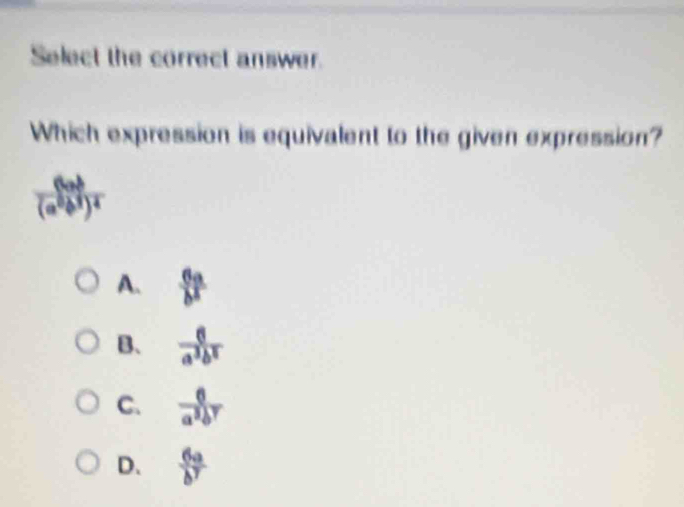 Select the correct answer.
Which expression is equivalent to the given expression?
frac (4ab)(a^2b^3)^2
A.  6a/b^5 
B、  6/a^3b^2 
C.  6/a^3b^7 
D.  6a/b^7 