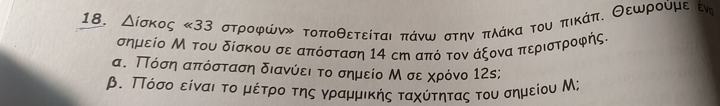 Δίσκος <33</tex> στροφώνν τοποθετείται πάνω στην πλάκα του πικάπ. Θεωρούμε έν 
σημείο Μ του δίσκου σε απόσταση 14 сη από τον άξονα περιστροφής. 
α. ΠΤόση απόσταση διανύει το σημείο Μ σε χρόνο 12s; 
β. ΠΤόσοοείναιατοαδμέτρο της γραμμικής ταχύτητας του σημείου Μ;