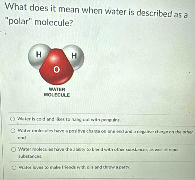 What does it mean when water is described as a
"polar" molecule?
Water is cold and likes to hang out with penguins.
Water molecules have a positive charge on one end and a negative charge on the other
end
Water molecules have the ability to blend with other substances, as well as repel
substances.
Water loves to make friends with oils and throw a party.