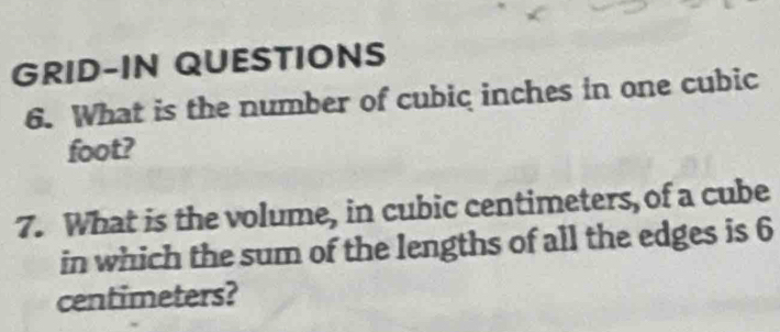 GRID-IN QUESTIONS 
6. What is the number of cubic inches in one cubic
foot? 
7. What is the volume, in cubic centimeters, of a cube 
in which the sum of the lengths of all the edges is 6
centimeters?