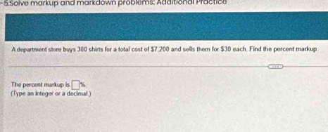 Solve markup and markdown problems: Additional Practice 
A department store buys 300 shirts for a total cost of $7,200 and sells them for $30 each. Find the percent markup 
The percent markup is □ %
(Type an Integer or a decimal.)