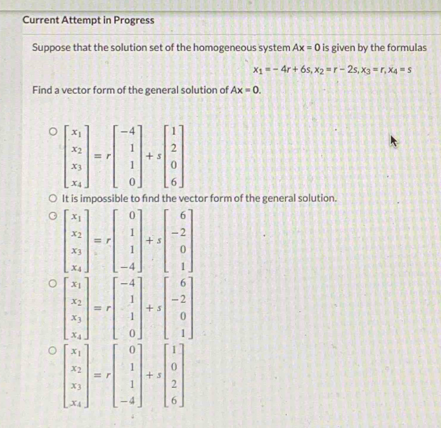 Current Attempt in Progress
Suppose that the solution set of the homogeneous system Ax=0 is given by the formulas
x_1=-4r+6s,x_2=r-2s,x_3=r,x_4=s
Find a vector form of the general solution of Ax=0.
It is impossible to find the vector form of the general solution.