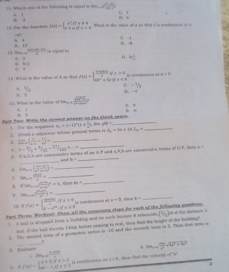 Which one of the following is oqual to lim_x-1( (x^2-sqrt(x))/sqrt(x)-1 )
A. 1 C. 7 D. 6
B. 2
12. For the function f(x)=beginarrayl x^2,ifx!= 4 x+a,ifx=4endarray. What is the value of a so that f is continuous at x
-4? C. -1
B、12 A. 4
D. -8
13. lim_hto 0 (h(2+h)-t* 2)/3  is equal to
A. 2
D. ln  1/2 
1. 1n 2
C. 0
14. What is the value of k so that f(x)=beginarrayl  3sin (kx)/x ifx>0 6k^2+5xifx<0endarray. is continuous at x=0
C. -^1/_2
A. 1/2
B、 2 D. -1
15. What is the value of lim_xto 0 (sqrt(tx^2+1))/x^2-1x+0  C. 9
A. 1 D. ∞
B. 3
Part Two: Write the correct answer on the blank space.  th b=
1. For the sequence a_n=(-1)^n(1+ 1/n )
2. Given a sequence whose general terms is A_n=5n+10,S_10= _
3. sumlimits _(n=2)^(10)( 1/n-1 - 1/n )= _
4. 1-^3/_5+^9/_25-^27/_125+...∈fty _
_
_
S. If a,5,b are consecutive terms of an A.P and a,4,b are consecutive terms of G.P, then a =
and b=
6. lim_2m-1( (6x-11)/x^2-x-1 )= _
7. lim_x=0 sin 3x/x = _
8. iflim_xto ∈fty ( (x+m)/x-m )^x=4 , then m=-
_
9. lim_xto ∈fty (frac 3^(x_1)+166^(x_2))= _
10. If f(x)=beginarrayl  tan (2x)/x ,ifx>0 k-e^(2x),ifx≤ 0endarray. is continuous at x-0 ,then k= _
Part Three: Workout: Show all the necessary steps for each of the following questions th of the distance it (2/5)
1. A ball is dropped from a building and on each bounce it rebounds
feel. If the ball travels 140m before coming to rest, then find the height of the building?
2. The second term of a geometric series is -16 and the seventh term is 5. Then first term is
?
_i. lim_xto 0 (1-cos x)/x  i. lim_xto 0 rind/x^2 sqrt(4x^2+9x^2)
3. Evaluate
4、 If f(x)=beginarrayl x+3,ifx>2 ax-1,ifx≤ 2endarray. is continuous on x∈ R , then find the value(s) of “a”.
2