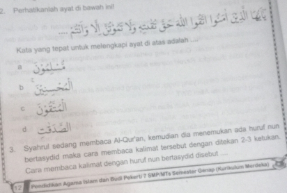 Perhatikanlah ayat di bawah ini!
Kata yang tepat untuk melengkapi ayat di atas adalah
a
b
C
d
3. Syahrul sedang membaca Al-Qur'an, kemudian dia menemukan ada huruf nun
bertasydid maka cara membaca kalimat tersebut dengan ditekan 2-3 ketukan.
Cara membaca kalimat dengan huruf nun bertasydid disebut
12 Pendidikan Agama Islam dan Budl Pekerti 7 SMPIMTs Semester Genap (Kurikulum Merdeka)