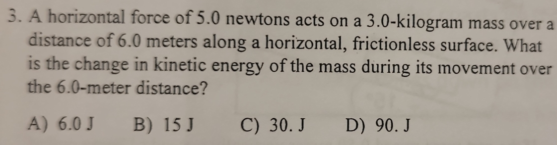 A horizontal force of 5.0 newtons acts on a 3.0-kilogram mass over a
distance of 6.0 meters along a horizontal, frictionless surface. What
is the change in kinetic energy of the mass during its movement over
the 6.0-meter distance?
A) 6.0 J B) 15 J C) 30. J D) 90. J