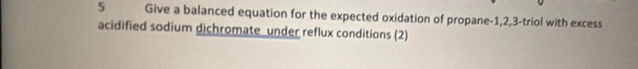 Give a balanced equation for the expected oxidation of propane -1, 2, 3 -triol with excess 
acidified sodium dichromate under reflux conditions (2)