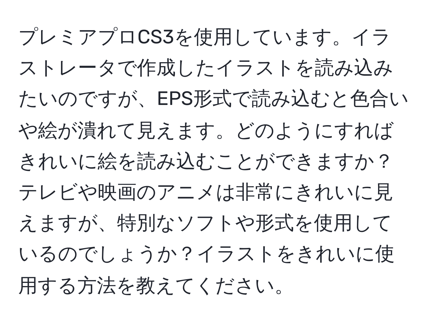 プレミアプロCS3を使用しています。イラストレータで作成したイラストを読み込みたいのですが、EPS形式で読み込むと色合いや絵が潰れて見えます。どのようにすればきれいに絵を読み込むことができますか？テレビや映画のアニメは非常にきれいに見えますが、特別なソフトや形式を使用しているのでしょうか？イラストをきれいに使用する方法を教えてください。