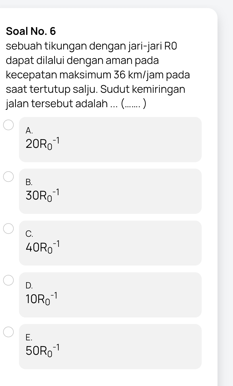 Soal No. 6
sebuah tikungan dengan jari-jari R0
dapat dilalui dengan aman pada
kecepatan maksimum 36 km/jam pada
saat tertutup salju. Sudut kemiringan
jalan tersebut adalah ... (....... )
A.
20R_0^(-1)
B.
30R_0^(-1)
C.
40R_0^(-1)
D.
10R_0^(-1)
E.
50R_0^(-1)