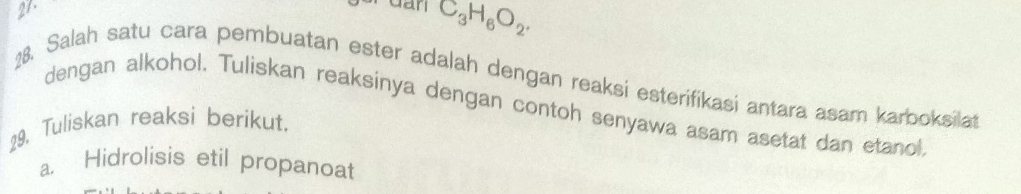 dan C_3H_6O_2. 
18. Salah satu cara pembuatan ester adalah dengan reaksi esterifikasi antara asam karboksilat 
dengan alkohol. Tuliskan reaksinya dengan contoh senyawa asam asetat dan etanol 
29. Tuliskan reaksi berikut. 
a. Hidrolisis etil propanoat