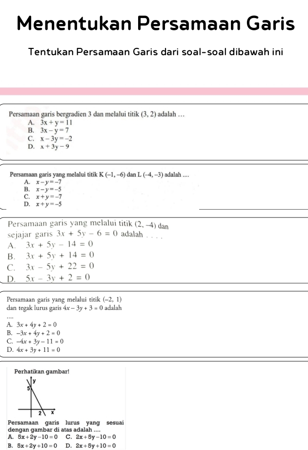 Menentukan Persamaan Garis
Tentukan Persamaan Garis dari soal-soal dibawah ini
Persamaan garis bergradien 3 dan melalui titik (3,2) adalah …
A. 3x+y=11
B. 3x-y=7
C. x-3y=-2
D. x+3y-9
Persamaan garis yang melalui titik K(-1,-6) dan L(-4,-3) adalah ....
A. x-y=-7
B. x-y=-5
C. x+y=-7
D. x+y=-5
Persamaan garis yang melalui titik (2,-4) dan
sejajar garis 3x+5y-6=0 adalah . . . .
A. 3x+5y-14=0
B. 3x+5y+14=0
C. 3x-5y+22=0
D. 5x-3y+2=0
Persamaan garis yang melalui titik (-2,1)
dan tegak lurus garis 4x-3y+3=0 adalah
A. 3x+4y+2=0
B. -3x+4y+2=0
C. -4x+3y-11=0
D. 4x+3y+11=0
Perhatikan gambar!
Persamaan garis lurus yang sesuai
dengan gambar di atas adalah ....
A. 5x+2y-10=0 C. 2x+5y-10=0
B. 5x+2y+10=0 D. 2x+5y+10=0