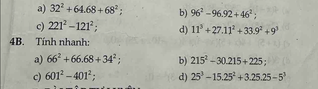 a) 32^2+64.68+68^2;
b) 96^2-96.92+46^2;
c) 221^2-121^2; 
d) 11^3+27.11^2+33.9^2+9^3
4B. Tính nhanh:
a) 66^2+66.68+34^2; b) 215^2-30.215+225; 
c) 601^2-401^2; d) 25^3-15.25^2+3.25.25-5^3