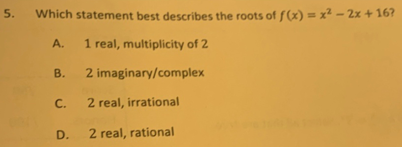 Which statement best describes the roots of f(x)=x^2-2x+16 2
A. 1 real, multiplicity of 2
B. 2 imaginary/complex
C. 2 real, irrational
D. 2 real, rational