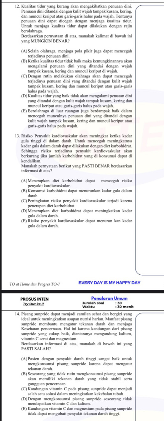 Kualitas tidur yang kurang akan mengakibatkan penuaan dini.
Penuaan dini ditandai dengan kulit wajah tampak kusam, kering,
dan muncul keriput atau garis-garis halus pada wajah. Tentunya
penuaan dini dapat dicégah dengan menjaga kualitas tidur.
Untuk menjaga kualitas tidur dapat dilakukan dengan rajin
berolahraga.
Berdasarkan pernyataan di atas, manakah kalimat di bawah ini
yang MUNGKIN BENAR?
(A)Selain olahraga, menjaga pola pikir juga dapat mencegah
terjadinya penuaan dini.
(B) Ketika kualitas tidur tidak baik maka kemungkinannya akan
mengalami penuaan dini yang ditandai dengan wajah
tampak kusam, kering dan muncul keriput di wajah.
(C) Dengan rutin melakukan olahraga akan dapat mencegah
terjadinya penuaan dini yang ditandai dengan kulit wajah
tampak kusam, kering dan muncul keriput atau garis-garis
halus pada wajah.
(D)Kualitas tidur yang baik tidak akan mengalami penuaan dini
yang ditandai dengan kulit wajah tampak kusam, kering dan
muncul keriput atau garis-garis halus pada wajah.
(E) Berolahraga di luar ruangan juga berdampak baik dalam
mencegah munculnya penuaan dini yang ditandai dengan
kulit wajah tampak kusam, kering dan muncul keriput atau
garis-garis halus pada wajah.
13. Risiko Penyakit kardiovaskular akan meningkat ketika kadar
gula tinggi di dalam darah. Untuk mencegah meningkatnya
kadar gula dalam darah dapat dilakukan dengan diet karbohidrat.
Sehingga risiko terjadinya penyakit kardiovaskular akan
berkurang jika jumlah karbohidrat yang di konsumsi dapat di
kendalikan
Manakah pernyataan berikut yang PASTI BENAR berdasarkan
informasi di atas?
(A)Menerapkan diet karbohidrat dapat mencegah risiko
penyakit kardiovaskular.
(B) Konsumsi karbohidrat dapat menurunkan kadar gula dalam
darah
(C) Peningkatan risiko penyakit kardiovaskular terjadi karena
penerapan diet karbohidrat.
(D)Menerapkan diet karbohidrat dapat meningkatkan kadar
gula dalam darah
(E) Risiko penyakit kardiovaskular dapat menurun kan kadar
gula dalam darah.
TO at Home dan Progres TO-7 EVERY DAY IS MY HAPPY DAY
PROSUS INTEN Penalaran Umum
Jumlah soal : 30
Try Out ke-7 Waktu : 30 menit
14. Pisang sunpride dapat menjadi camilan sehat dan bergizi yang
ideal untuk meningkatkan asupan nutrisi harian. Manfaat pisang
sunpride membantu mengatur tekanan darah dan menjaga
Kesehatan pencernaan. Hal ini karena kandungan dari pisang
sunpride yang cukup baik, diantaranya mengandung kalium,
vitamin C serat dan magnesium.
Berdasarkan informasi di atas, manakah di bawah ini yang
PASTI SALAH?
(A)Pasien dengan penyakit darah tinggi sangat baik untuk
mengkonsumsi pisang sunpride karena dapat mengatur
tekanan darah.
(B) Seseorang yang tidak rutin mengkonsumsi pisang sunpride
akan memiliki tekanan darah yang tidak stabil serta
gangguan pencernaan.
(C) Kandungan vitamin C pada pisang sunpride dapat menjadi
salah satu solusi dalam meningkatkan kekebalan tubuh.
(D)Dengan mengkonsumsi pisang sunpride seseorang tidak
mendapatkan vitamin C dan kalium.
(E) Kandungan vitamin C dan magnesium pada pisang sunpride
tidak dapat mengobati penyakit tekanan darah tinggi.